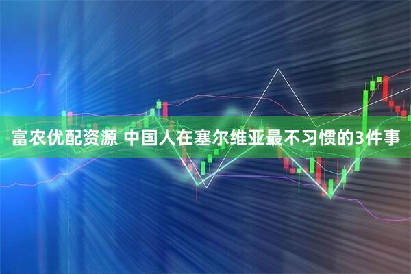 富农优配资源 中国人在塞尔维亚最不习惯的3件事