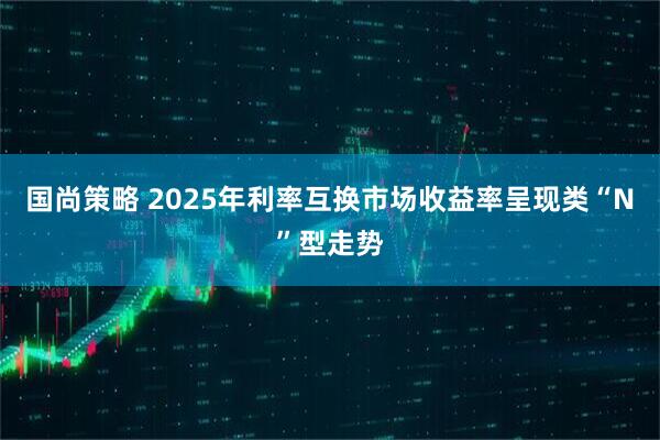 国尚策略 2025年利率互换市场收益率呈现类“N”型走势