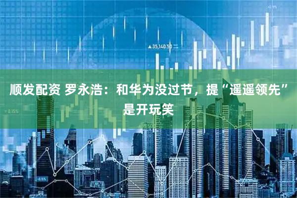顺发配资 罗永浩：和华为没过节，提“遥遥领先”是开玩笑