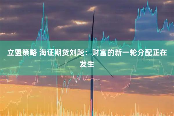 立盟策略 海证期货刘飚：财富的新一轮分配正在发生