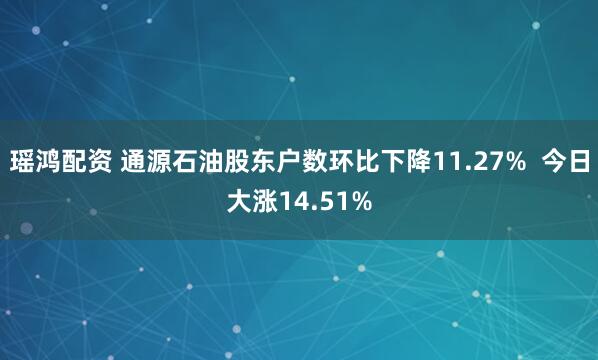 瑶鸿配资 通源石油股东户数环比下降11.27%  今日大涨14.51%