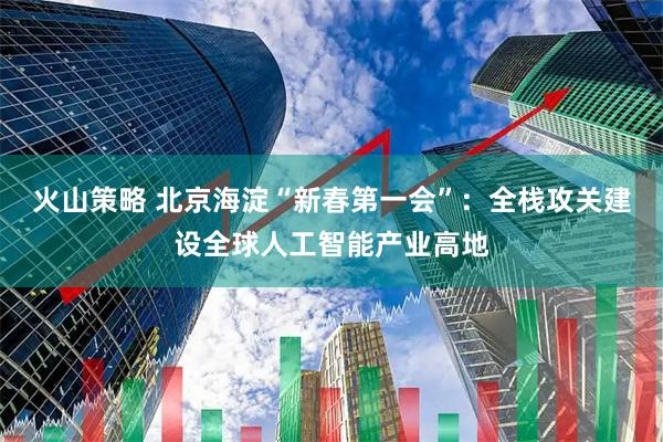 火山策略 北京海淀“新春第一会”：全栈攻关建设全球人工智能产业高地
