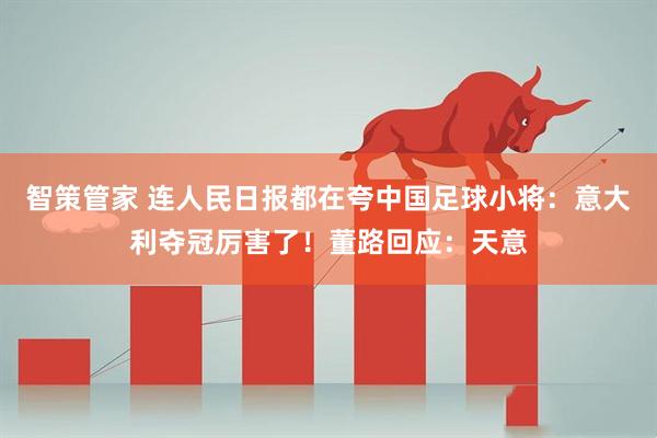 智策管家 连人民日报都在夸中国足球小将：意大利夺冠厉害了！董路回应：天意