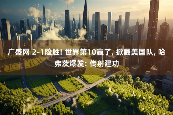 广盛网 2-1险胜! 世界第10赢了, 掀翻美国队, 哈弗茨爆发: 传射建功