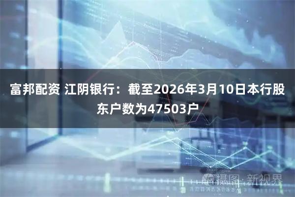 富邦配资 江阴银行：截至2026年3月10日本行股东户数为47503户
