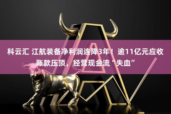 科云汇 江航装备净利润连降3年！逾11亿元应收账款压顶，经营现金流“失血”
