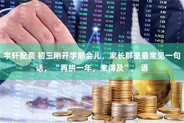 宇轩配资 初三刚开学那会儿，家长群里最常见一句话， “再拼一年，来得及”， 语