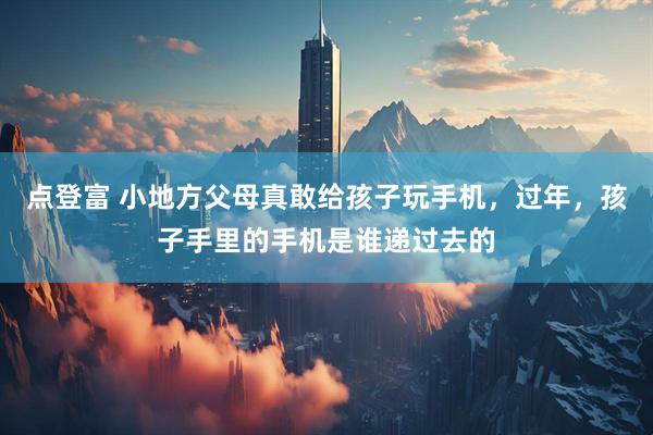 点登富 小地方父母真敢给孩子玩手机，过年，孩子手里的手机是谁递过去的