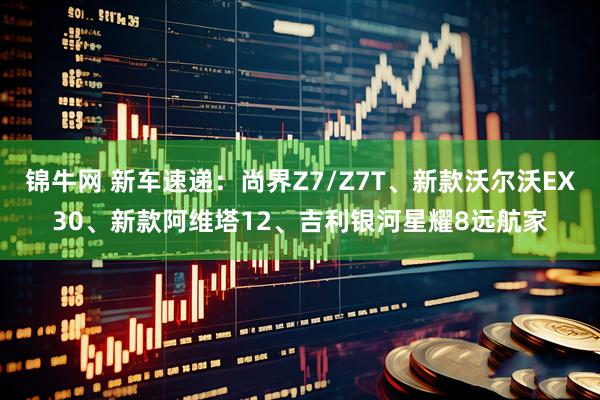 锦牛网 新车速递：尚界Z7/Z7T、新款沃尔沃EX30、新款阿维塔12、吉利银河星耀8远航家