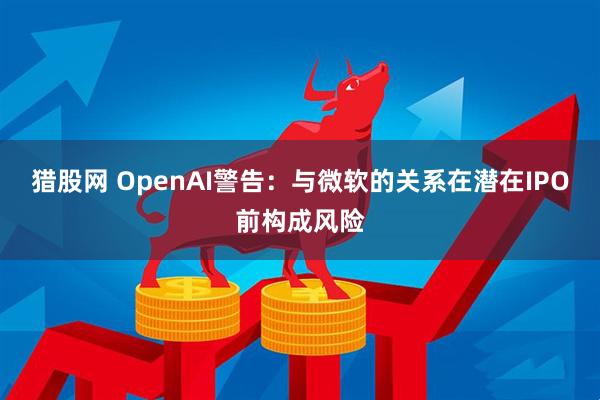 猎股网 OpenAI警告：与微软的关系在潜在IPO前构成风险