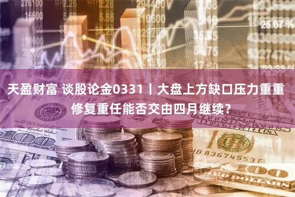 天盈财富 谈股论金0331丨大盘上方缺口压力重重   修复重任能否交由四月继续？