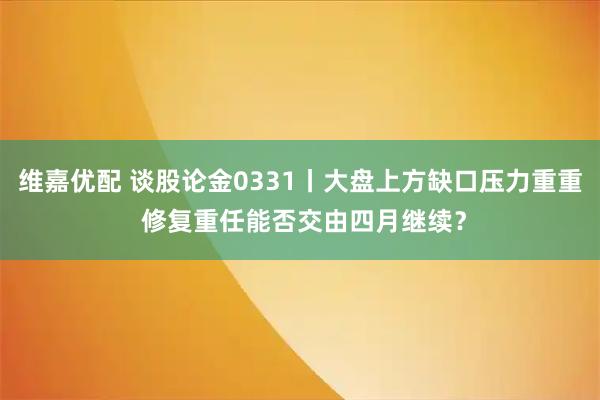 维嘉优配 谈股论金0331丨大盘上方缺口压力重重 修复重任能否交由四月继续?