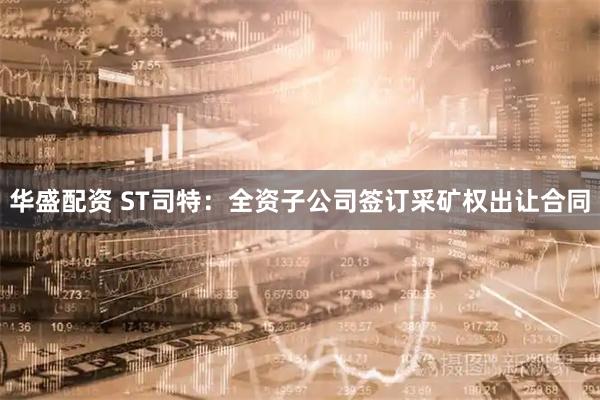 华盛配资 ST司特：全资子公司签订采矿权出让合同