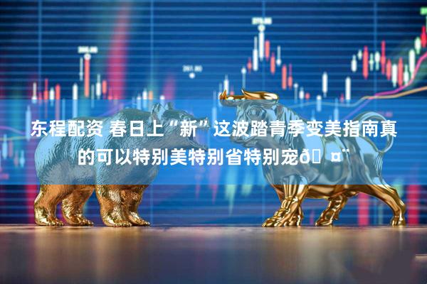 东程配资 春日上“新”这波踏青季变美指南真的可以特别美特别省特别宠🤨