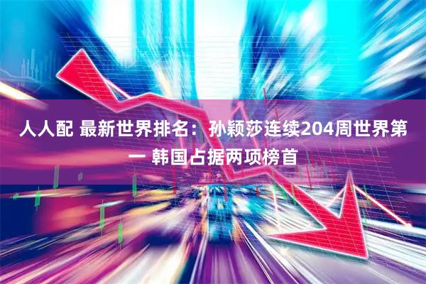 人人配 最新世界排名:孙颖莎连续204周世界第一 韩国占据两项榜首