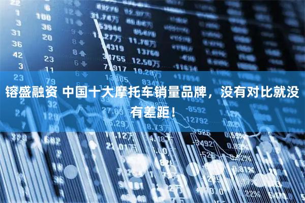 镕盛融资 中国十大摩托车销量品牌，没有对比就没有差距！