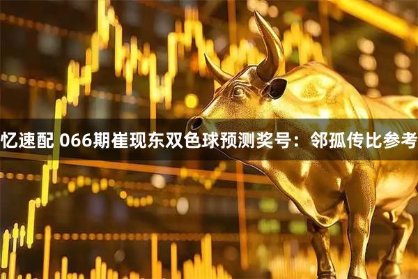 忆速配 066期崔现东双色球预测奖号：邻孤传比参考