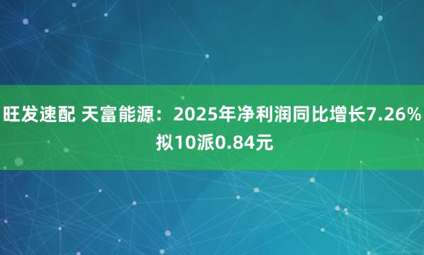旺发速配 天富能源：2025年净利润同比增长7.26% 拟10派0.84元