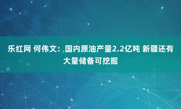 乐红网 何伟文：国内原油产量2.2亿吨 新疆还有大量储备可挖掘