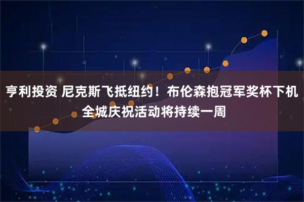 亨利投资 尼克斯飞抵纽约！布伦森抱冠军奖杯下机 全城庆祝活动将持续一周
