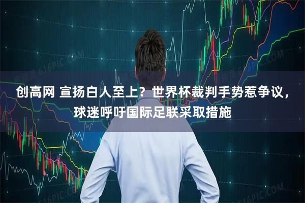 创高网 宣扬白人至上？世界杯裁判手势惹争议，球迷呼吁国际足联采取措施