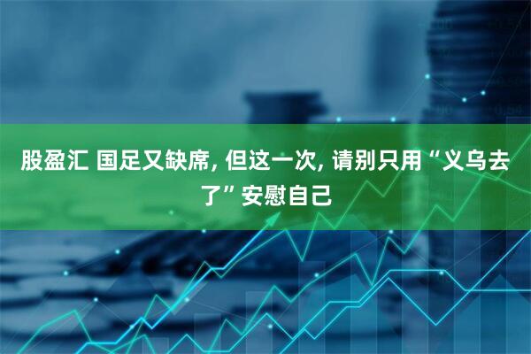 股盈汇 国足又缺席, 但这一次, 请别只用“义乌去了”安慰自己