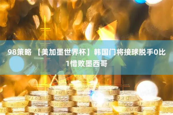 98策略 【美加墨世界杯】韩国门将接球脱手0比1惜败墨西哥