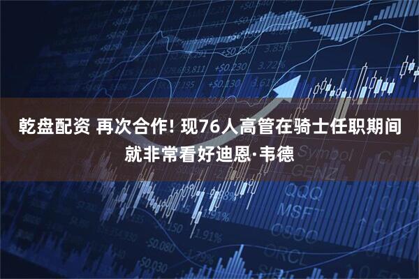 乾盘配资 再次合作! 现76人高管在骑士任职期间就非常看好迪恩·韦德
