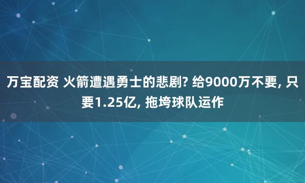 万宝配资 火箭遭遇勇士的悲剧? 给9000万不要, 只要1.25亿, 拖垮球队运作