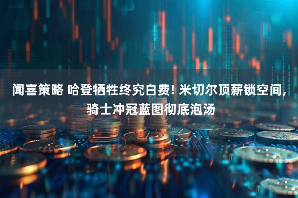闻喜策略 哈登牺牲终究白费! 米切尔顶薪锁空间, 骑士冲冠蓝图彻底泡汤