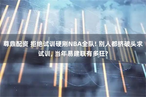 尊鼎配资 拒绝试训硬刚NBA全队! 别人都挤破头求试训, 当年易建联有多狂?