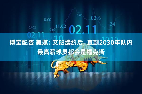博宝配资 美媒: 文班续约后, 直到2030年队内最高薪球员都会是福克斯