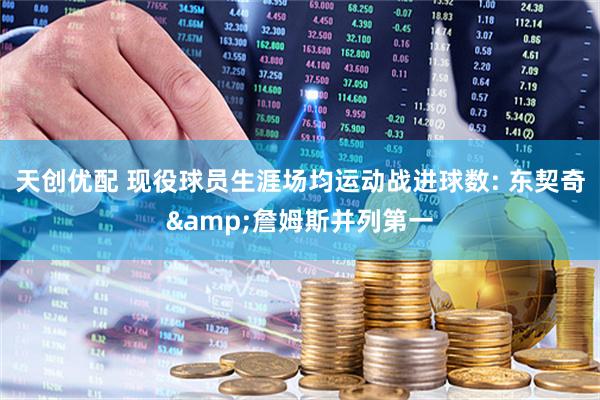 天创优配 现役球员生涯场均运动战进球数: 东契奇&詹姆斯并列第一