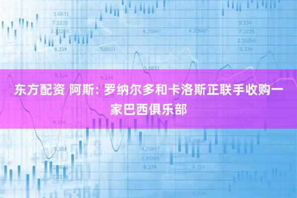 东方配资 阿斯: 罗纳尔多和卡洛斯正联手收购一家巴西俱乐部