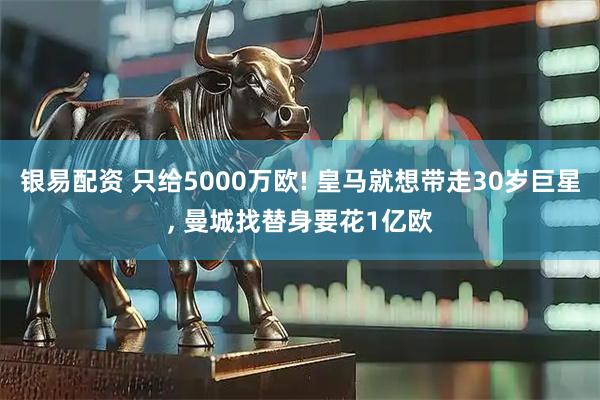 银易配资 只给5000万欧! 皇马就想带走30岁巨星, 曼城找替身要花1亿欧