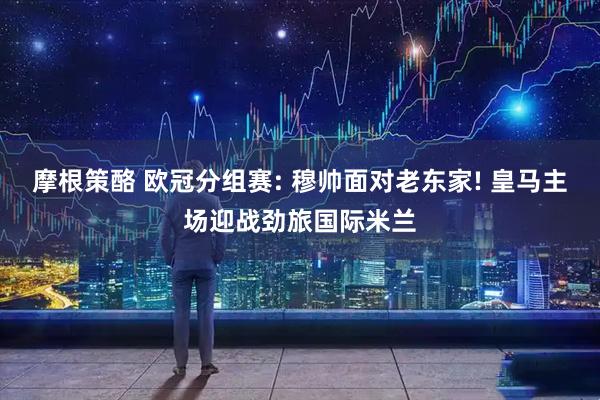 摩根策酪 欧冠分组赛: 穆帅面对老东家! 皇马主场迎战劲旅国际米兰