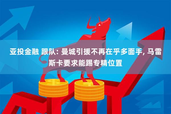 亚投金融 跟队: 曼城引援不再在乎多面手, 马雷斯卡要求能踢专精位置