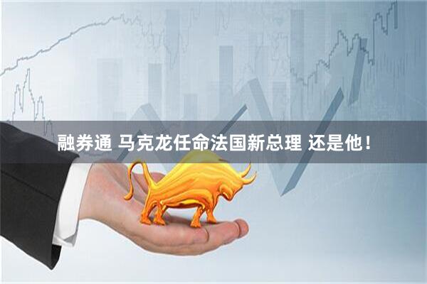 融券通 马克龙任命法国新总理 还是他！