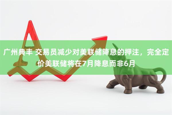 广州典丰 交易员减少对美联储降息的押注，完全定价美联储将在7月降息而非6月