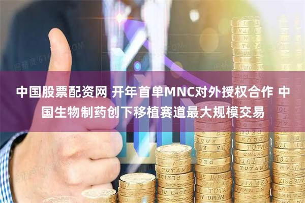 中国股票配资网 开年首单MNC对外授权合作 中国生物制药创下移植赛道最大规模交易