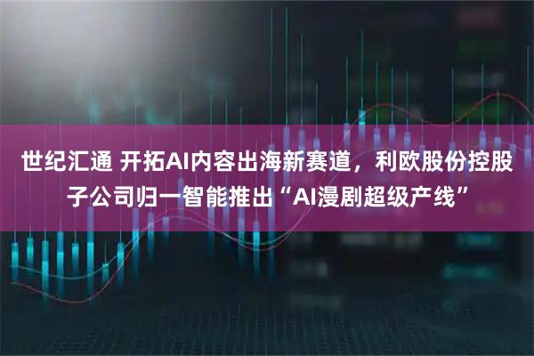 世纪汇通 开拓AI内容出海新赛道,利欧股份控股子公司归一智能推出“AI漫剧超级产线”