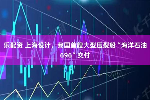 乐配资 上海设计，我国首艘大型压裂船“海洋石油696”交付