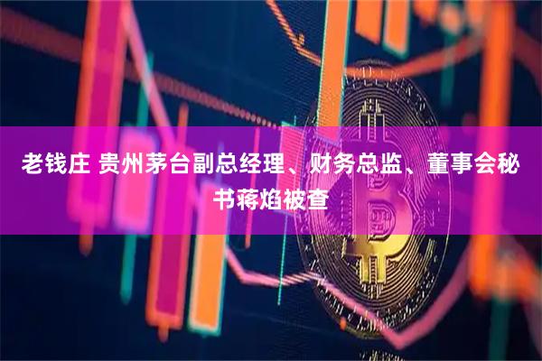 老钱庄 贵州茅台副总经理、财务总监、董事会秘书蒋焰被查