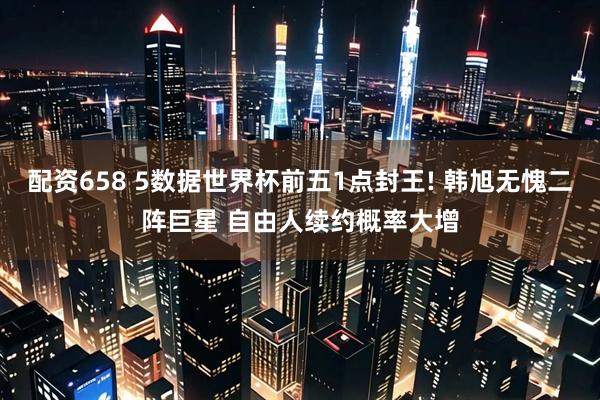 配资658 5数据世界杯前五1点封王! 韩旭无愧二阵巨星 自由人续约概率大增