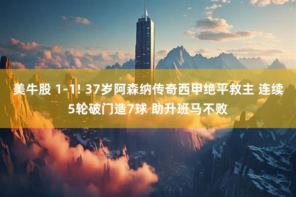 美牛股 1-1! 37岁阿森纳传奇西甲绝平救主 连续5轮破门造7球 助升班马不败