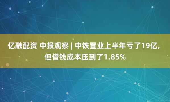 亿融配资 中报观察 | 中铁置业上半年亏了19亿, 但借钱成本压到了1.85%