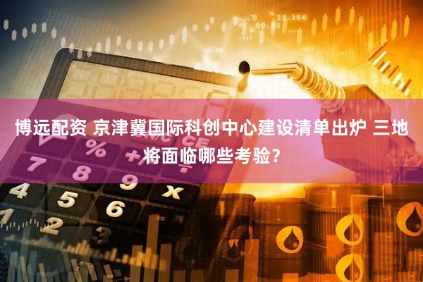 博远配资 京津冀国际科创中心建设清单出炉 三地将面临哪些考验？