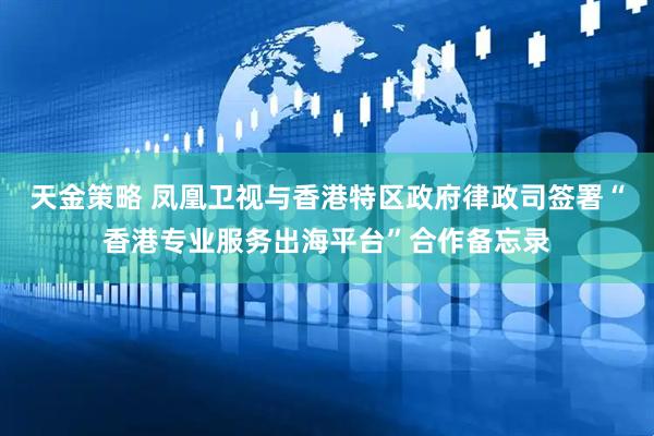 天金策略 凤凰卫视与香港特区政府律政司签署“香港专业服务出海平台”合作备忘录