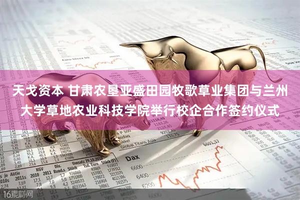 天戈资本 甘肃农垦亚盛田园牧歌草业集团与兰州大学草地农业科技学院举行校企合作签约仪式