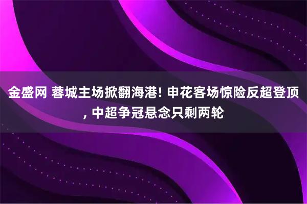 金盛网 蓉城主场掀翻海港! 申花客场惊险反超登顶, 中超争冠悬念只剩两轮
